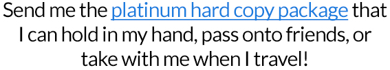 YES! Send me the platinum hard copy package that I can hold in my hand, pass onto friends, or take with me when I travel!